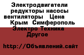 Электродвигатели, редукторы,насосы, вентиляторы › Цена ­ 100 - Крым, Симферополь Электро-Техника » Другое   